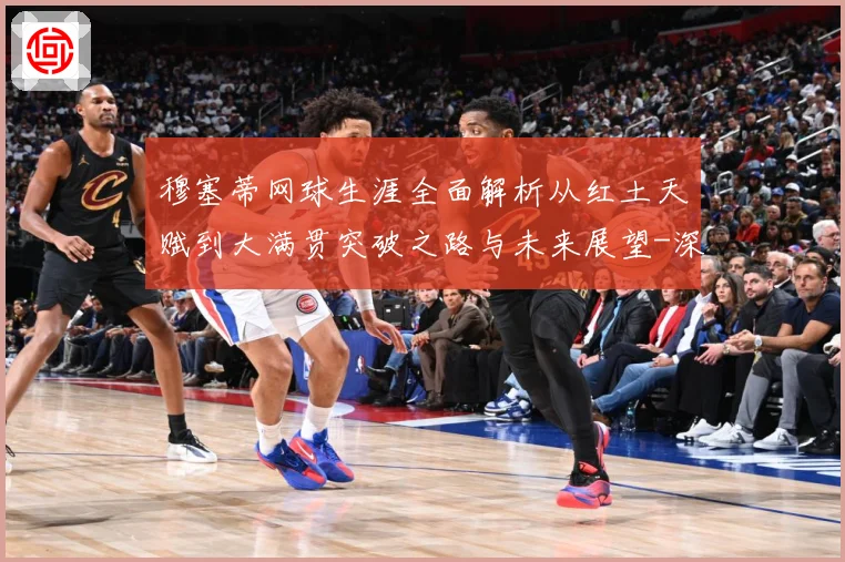 穆塞蒂网球生涯全面解析从红土天赋到大满贯突破之路与未来展望-深度解析