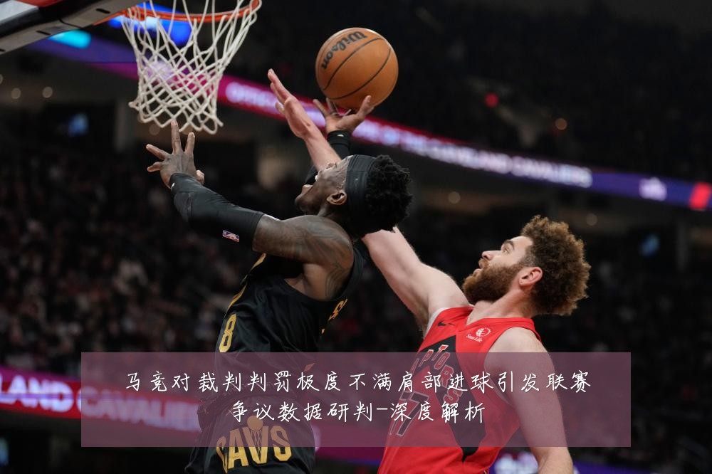 马竞对裁判判罚极度不满肩部进球引发联赛争议数据研判-深度解析