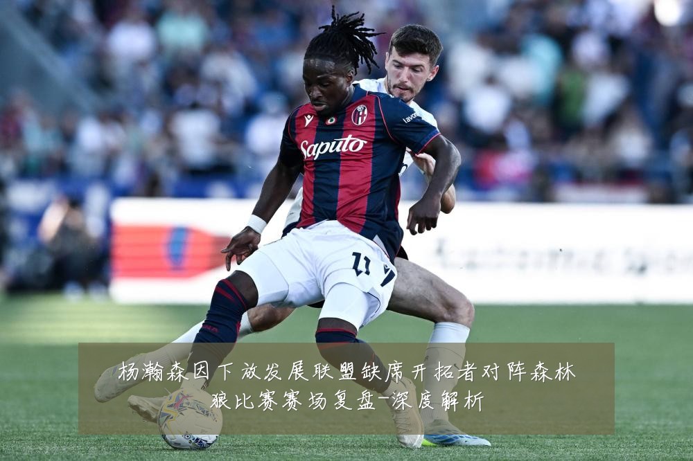 杨瀚森因下放发展联盟缺席开拓者对阵森林狼比赛赛场复盘-深度解析